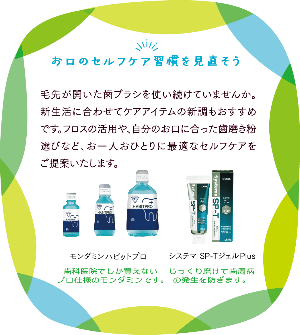 お口のセルフケア習慣を見直そう　毛先が開いた歯ブラシを使い続けていませんか。 新生活に合わせてケアアイテムの新調もおすすめです。フロスの活用や、自分のお口に合った歯磨き粉選びなど、お一人おひとりに最適なセルフケアをご提案いたします。