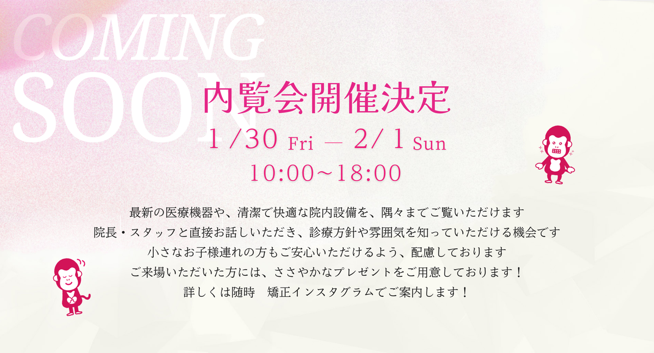 内覧会開催決定！1月30日～2月1日10時～18時！最新の医療機器や、清潔で快適な院内設備を、隅々までご覧いただけます。 院長・スタッフと直接お話しいただき、診療方針や雰囲気を知っていただける機会です。 小さなお子様連れの方もご安心いただけるよう、配慮しております。 ご来場いただいた方には、ささやかなプレゼントをご用意しております！ 詳しくは随時矯正インスタグラムにて ご案内します！